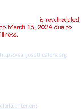 EVENTS coming up!  December 15 is rescheduled to March 15, 2024 due to illness. MONTGOMERY THEATER SAN JOSE, CA https://sanjosetheaters.org April 6, 2024 - Sat CLARK CENTER ARROYO GRANDE, CA clarkcenter.org